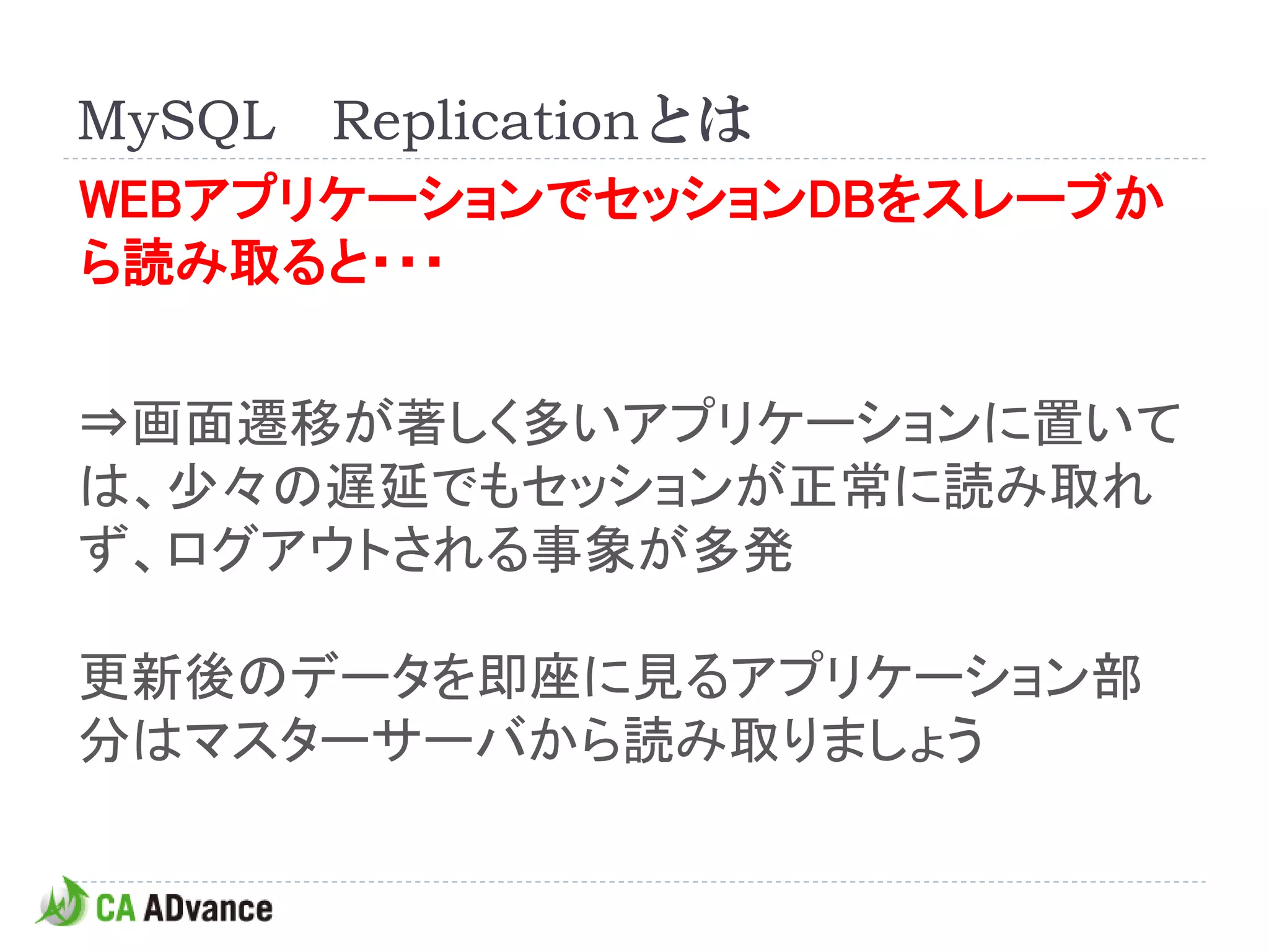 MySQL Replicationとは
WEBアプリケーションでセッションDBをスレーブか
ら読み取ると・・・


⇒画面遷移が著しく多いアプリケーションに置いて
は、少々の遅延でもセッションが正常に読み取れ
ず、ログアウトされる事象が多発

更新後のデータを即座に見るアプリケーション部
分はマスターサーバから読み取りましょう
 