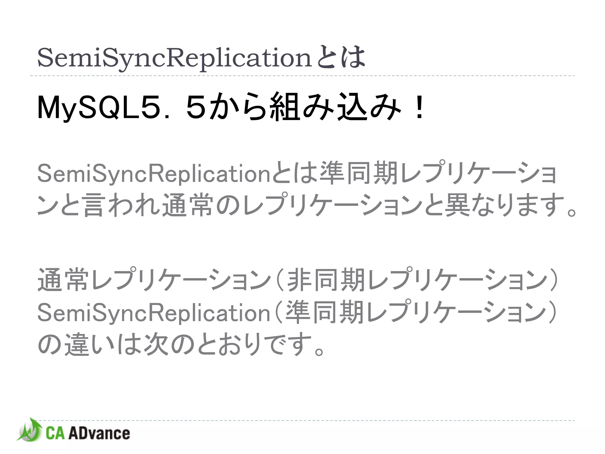 SemiSyncReplicationとは
MySQL５．５から組み込み！
SemiSyncReplicationとは準同期レプリケーショ
ンと言われ通常のレプリケーションと異なります。

通常レプリケーション（非同期レプリケーション）
SemiSyncReplication（準同期レプリケーション）
の違いは次のとおりです。
 