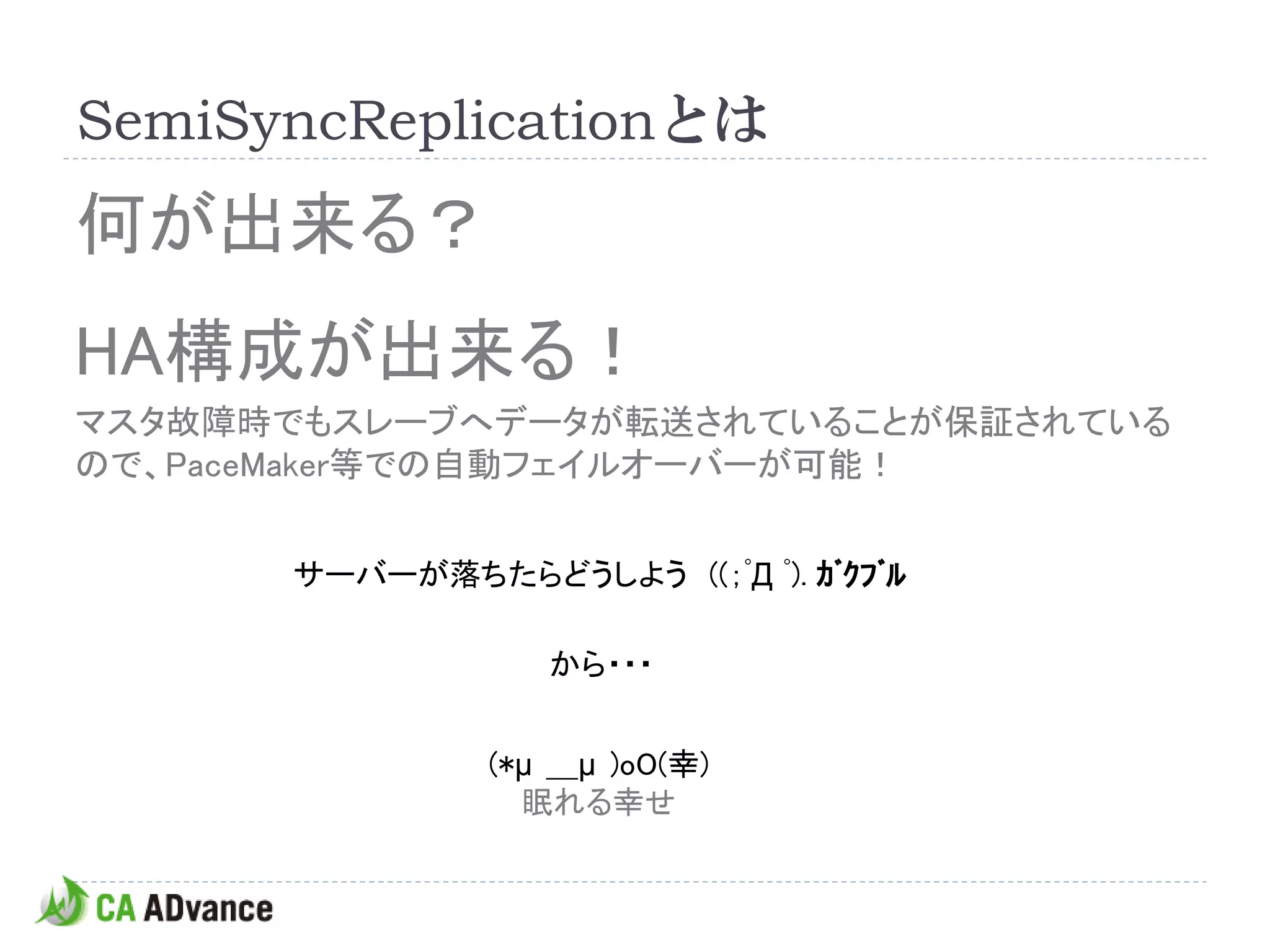 SemiSyncReplicationとは
何が出来る？
HA構成が出来る！
マスタ故障時でもスレーブへデータが転送されていることが保証されている
ので、PaceMaker等での自動フェイルオーバーが可能！


      サーバーが落ちたらどうしよう ((；ﾟД ﾟ). ｶﾞｸﾌﾞﾙ

                  から・・・


               (*μ ＿μ )oO(幸)
                 眠れる幸せ
 