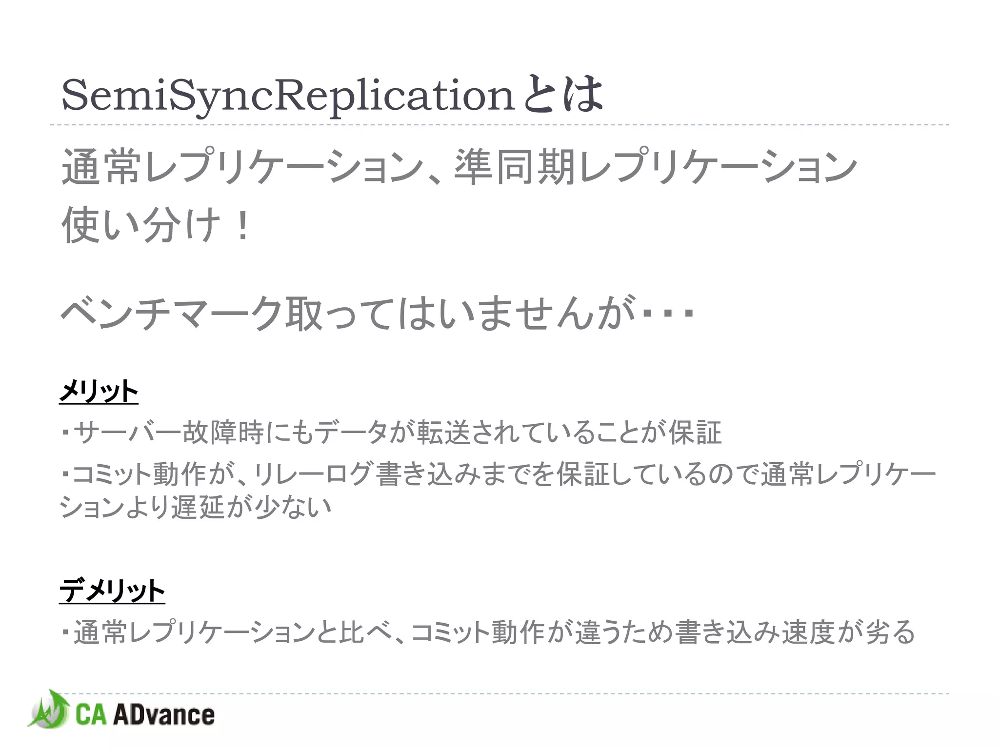 SemiSyncReplicationとは
通常レプリケーション、準同期レプリケーション
使い分け！

ベンチマーク取ってはいませんが・・・
メリット
・サーバー故障時にもデータが転送されていることが保証
・コミット動作が、リレーログ書き込みまでを保証しているので通常レプリケー
ションより遅延が少ない

デメリット
・通常レプリケーションと比べ、コミット動作が違うため書き込み速度が劣る
 