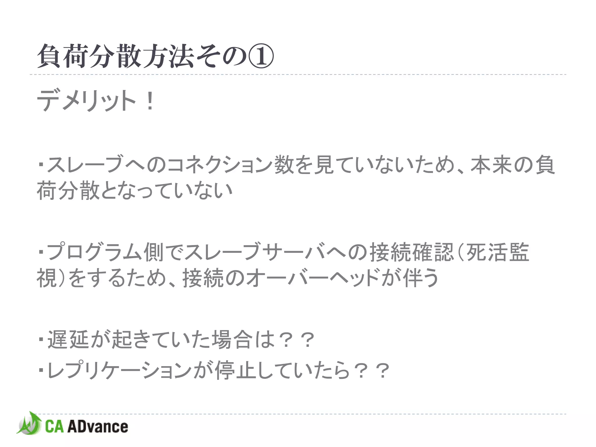 負荷分散方法その①
デメリット！

・スレーブへのコネクション数を見ていないため、本来の負
荷分散となっていない

・プログラム側でスレーブサーバへの接続確認（死活監
視）をするため、接続のオーバーヘッドが伴う

・遅延が起きていた場合は？？
・レプリケーションが停止していたら？？
 