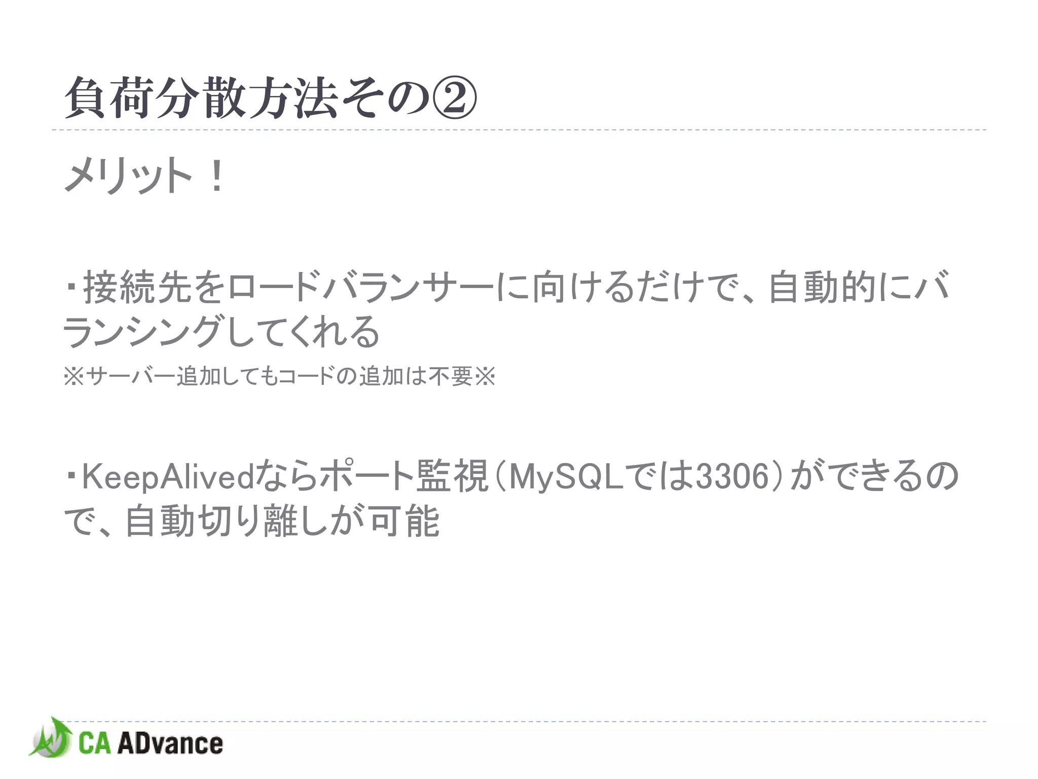 負荷分散方法その②
メリット！

・接続先をロードバランサーに向けるだけで、自動的にバ
ランシングしてくれる
※サーバー追加してもコードの追加は不要※



・KeepAlivedならポート監視（MySQLでは3306）ができるの
で、自動切り離しが可能
 