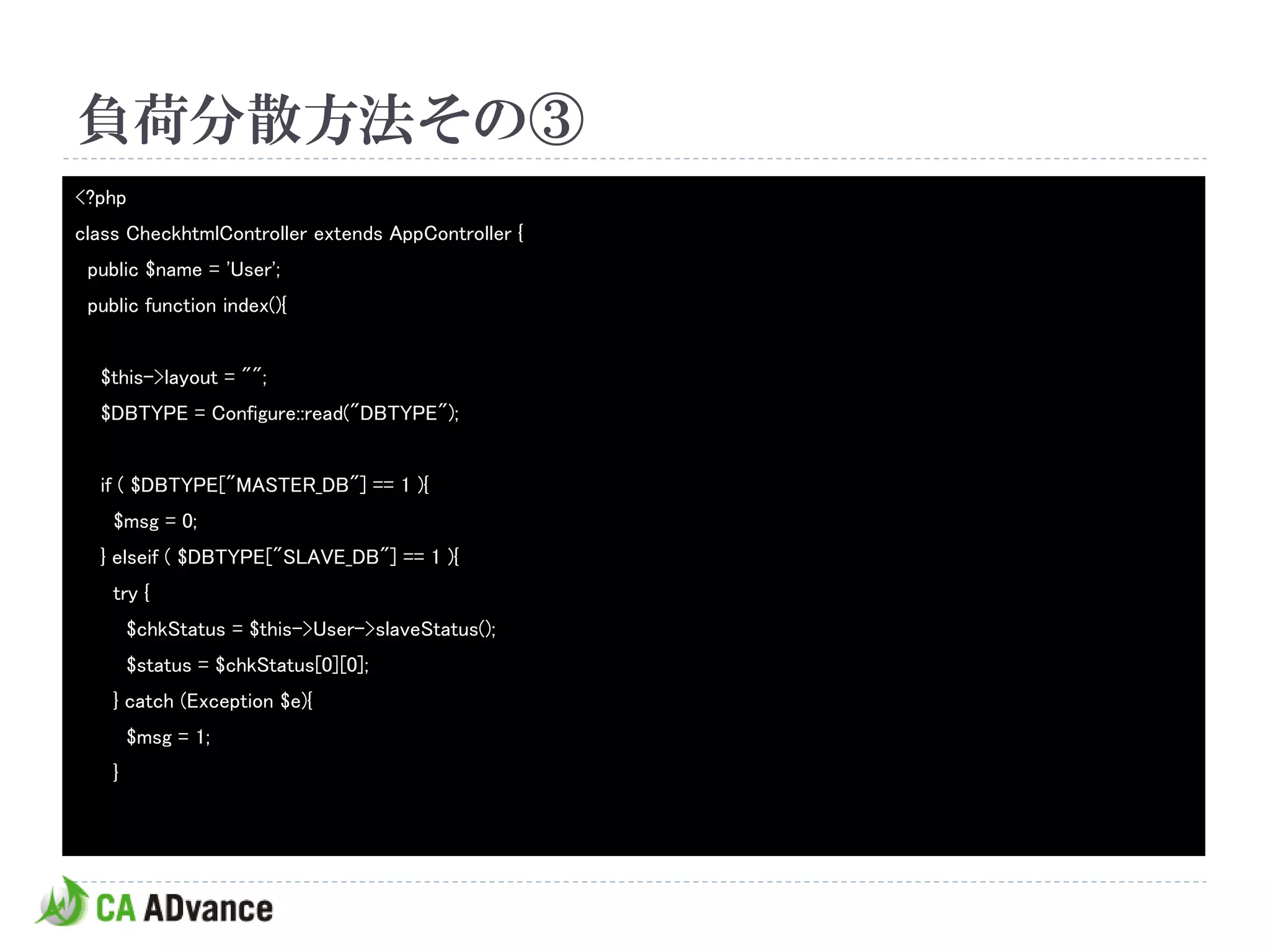 負荷分散方法その③
<?php
class CheckhtmlController extends AppController {
 public $name = 'User';
 public function index(){


  $this->layout = "";
  $DBTYPE = Configure::read("DBTYPE");


  if ( $DBTYPE["MASTER_DB"] == 1 ){
    $msg = 0;
  } elseif ( $DBTYPE["SLAVE_DB"] == 1 ){
    try {
        $chkStatus = $this->User->slaveStatus();
        $status = $chkStatus[0][0];
    } catch (Exception $e){
        $msg = 1;
    }
 