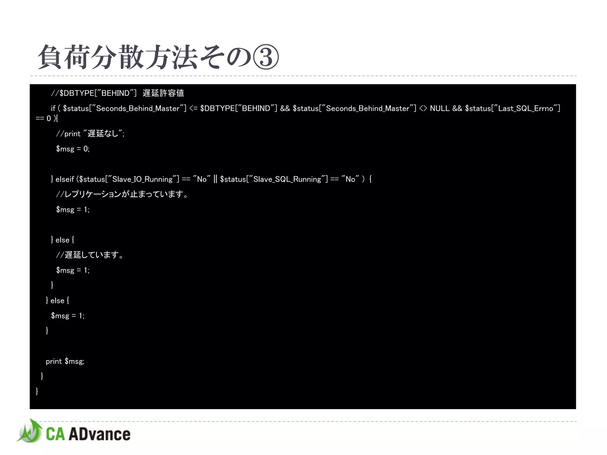 負荷分散方法その③
            //$DBTYPE["BEHIND"] 遅延許容値
    if ( $status["Seconds_Behind_Master"] <= $DBTYPE["BEHIND"] && $status["Seconds_Behind_Master"] <> NULL && $status["Last_SQL_Errno"]
== 0 ){
                //print "遅延なし";
                $msg = 0;


            } elseif ($status["Slave_IO_Running"] == "No" || $status["Slave_SQL_Running"] == "No" ) {
                //レプリケーションが止まっています。
                $msg = 1;


            } else {
                //遅延しています。
                $msg = 1;
            }
        } else {
            $msg = 1;
        }


        print $msg;
    }
}
 