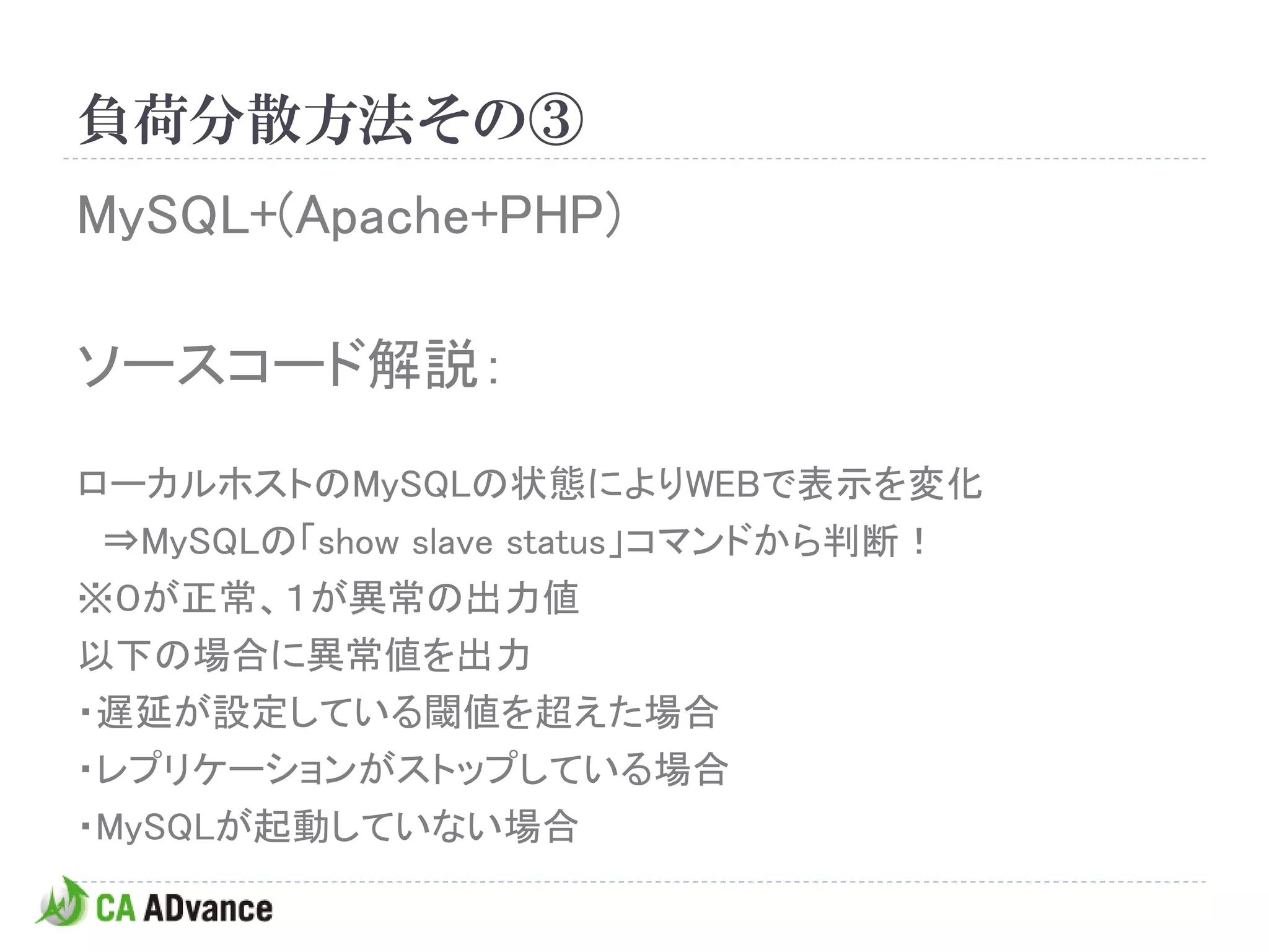 負荷分散方法その③
MySQL+(Apache+PHP)

ソースコード解説：

ローカルホストのMySQLの状態によりWEBで表示を変化
 ⇒MySQLの「show slave status」コマンドから判断！
※０が正常、１が異常の出力値
以下の場合に異常値を出力
・遅延が設定している閾値を超えた場合
・レプリケーションがストップしている場合
・MySQLが起動していない場合
 