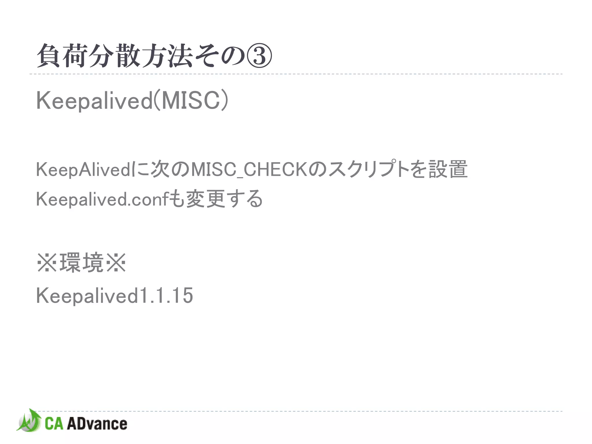 負荷分散方法その③
Keepalived(MISC)

KeepAlivedに次のMISC_CHECKのスクリプトを設置
Keepalived.confも変更する


※環境※
Keepalived1.1.15
 