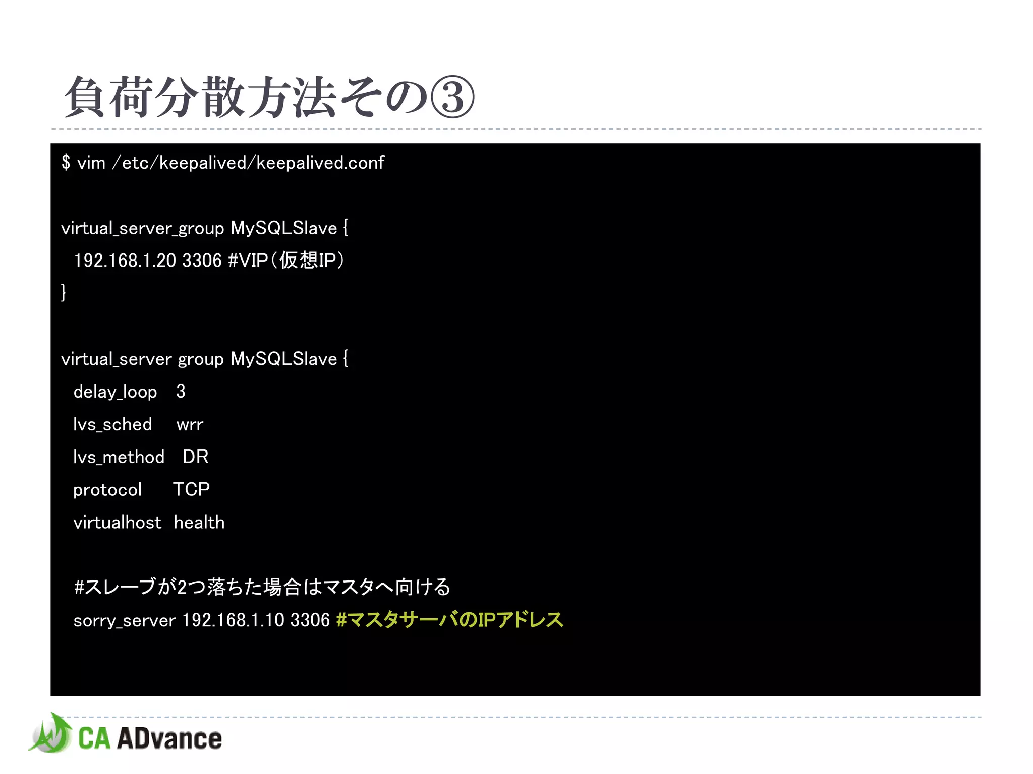 負荷分散方法その③
$ vim /etc/keepalived/keepalived.conf


virtual_server_group MySQLSlave {
    192.168.1.20 3306 #VIP（仮想IP）
}


virtual_server group MySQLSlave {
    delay_loop 3
    lvs_sched   wrr
    lvs_method DR
    protocol    TCP
    virtualhost health


    #スレーブが2つ落ちた場合はマスタへ向ける
    sorry_server 192.168.1.10 3306 #マスタサーバのIPアドレス
 