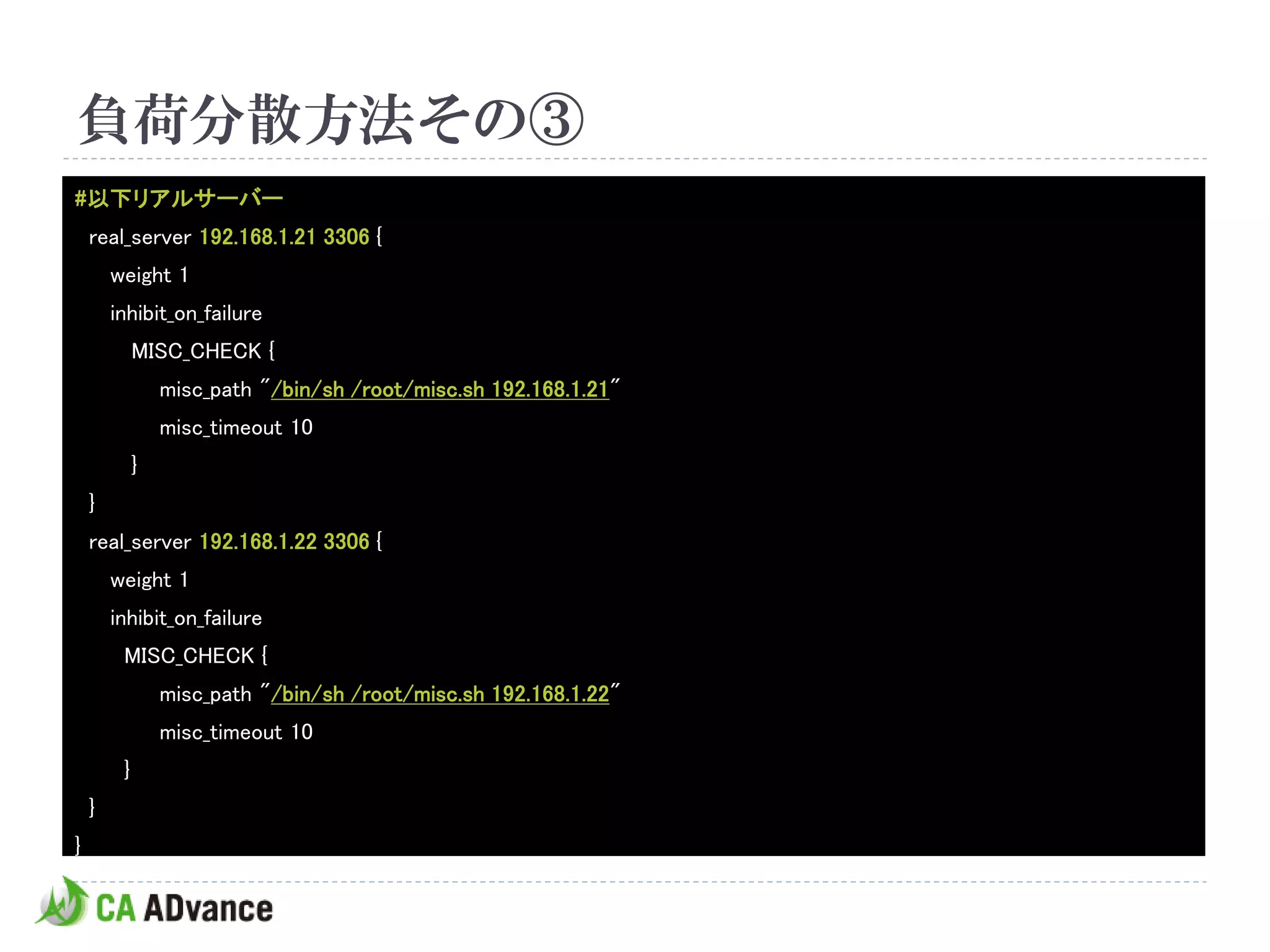 負荷分散方法その③
#以下リアルサーバー
    real_server 192.168.1.21 3306 {
        weight 1
        inhibit_on_failure
             MISC_CHECK {
                 misc_path "/bin/sh /root/misc.sh 192.168.1.21"
                 misc_timeout 10
             }
    }
    real_server 192.168.1.22 3306 {
        weight 1
        inhibit_on_failure
         MISC_CHECK {
                 misc_path "/bin/sh /root/misc.sh 192.168.1.22"
                 misc_timeout 10
         }
    }
}
 