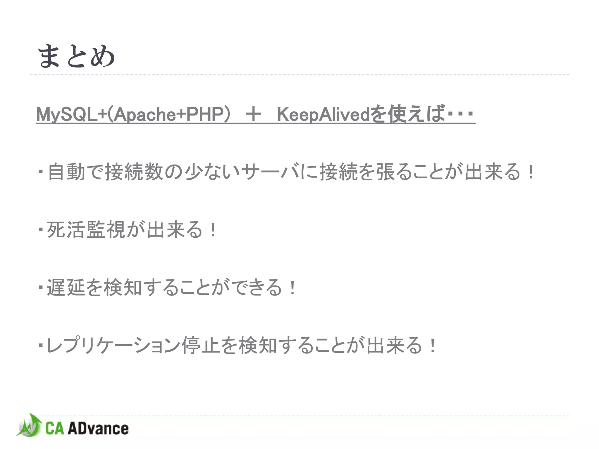 まとめ

MySQL+(Apache+PHP) ＋ KeepAlivedを使えば・・・

・自動で接続数の少ないサーバに接続を張ることが出来る！

・死活監視が出来る！

・遅延を検知することができる！

・レプリケーション停止を検知することが出来る！
 