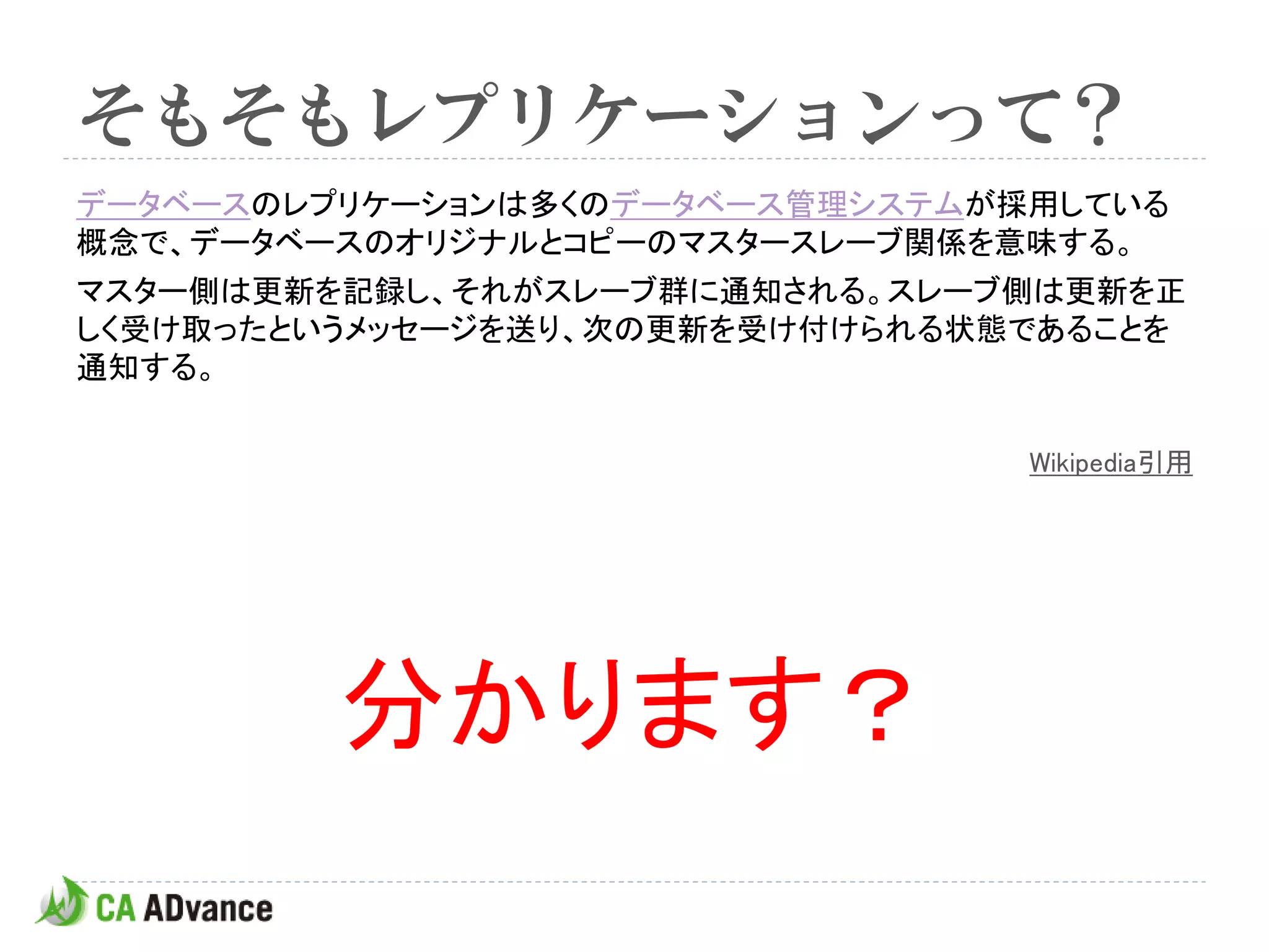 そもそもレプリケーションって？
データベースのレプリケーションは多くのデータベース管理システムが採用している
概念で、データベースのオリジナルとコピーのマスタースレーブ関係を意味する。
マスター側は更新を記録し、それがスレーブ群に通知される。スレーブ側は更新を正
しく受け取ったというメッセージを送り、次の更新を受け付けられる状態であることを
通知する。

                                 Wikipedia引用




         分かります？
 