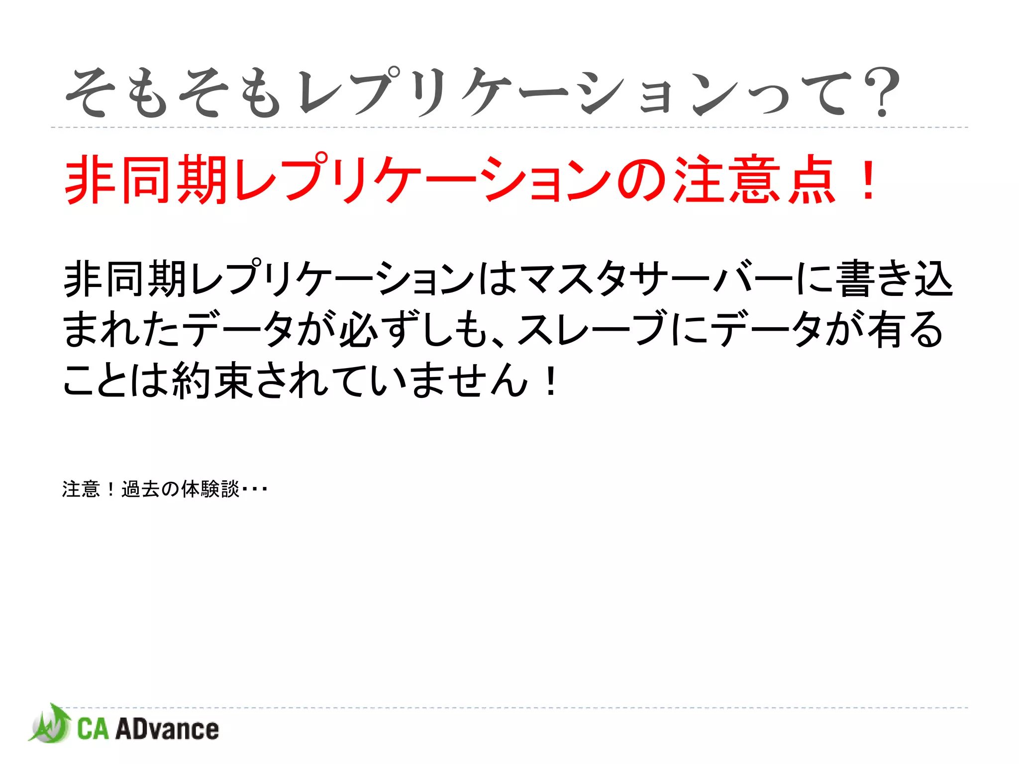 そもそもレプリケーションって？
非同期レプリケーションの注意点！
非同期レプリケーションはマスタサーバーに書き込
まれたデータが必ずしも、スレーブにデータが有る
ことは約束されていません！

注意！過去の体験談・・・
 