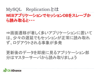 MySQL Replicationとは
WEBアプリケーションでセッションDBをスレーブか
ら読み取ると・・・


⇒画面遷移が著しく多いアプリケーションに置いて
は、少々の遅延でもセッションが正常に読み取れ
ず、ログアウトされる事象が多発

更新後のデータを即座に見るアプリケーション部
分はマスターサーバから読み取りましょう
 