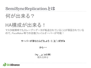 SemiSyncReplicationとは
何が出来る？
HA構成が出来る！
マスタ故障時でもスレーブへデータが転送されていることが保証されている
ので、PaceMaker等での自動フェイルオーバーが可能！


      サーバーが落ちたらどうしよう ((；ﾟД ﾟ). ｶﾞｸﾌﾞﾙ

                  から・・・


               (*μ ＿μ )oO(幸)
                 眠れる幸せ
 