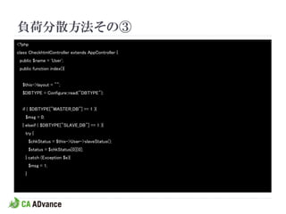 負荷分散方法その③
<?php
class CheckhtmlController extends AppController {
 public $name = 'User';
 public function index(){


  $this->layout = "";
  $DBTYPE = Configure::read("DBTYPE");


  if ( $DBTYPE["MASTER_DB"] == 1 ){
    $msg = 0;
  } elseif ( $DBTYPE["SLAVE_DB"] == 1 ){
    try {
        $chkStatus = $this->User->slaveStatus();
        $status = $chkStatus[0][0];
    } catch (Exception $e){
        $msg = 1;
    }
 