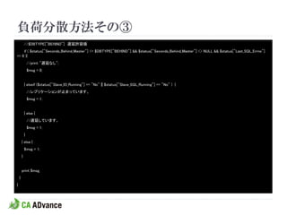 負荷分散方法その③
            //$DBTYPE["BEHIND"] 遅延許容値
    if ( $status["Seconds_Behind_Master"] <= $DBTYPE["BEHIND"] && $status["Seconds_Behind_Master"] <> NULL && $status["Last_SQL_Errno"]
== 0 ){
                //print "遅延なし";
                $msg = 0;


            } elseif ($status["Slave_IO_Running"] == "No" || $status["Slave_SQL_Running"] == "No" ) {
                //レプリケーションが止まっています。
                $msg = 1;


            } else {
                //遅延しています。
                $msg = 1;
            }
        } else {
            $msg = 1;
        }


        print $msg;
    }
}
 