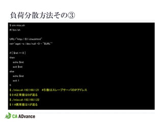 負荷分散方法その③
$ vim misc.sh
#!/bin/sh


URL="http://$1/checkhtml"
ret=`wget -o /dev/null -O - "$URL"`


if [ $ret == 0 ]
then
     echo $ret
     exit $ret
else
     echo $ret
     exit 1
fi
$ ./misc.sh 192.168.1.21 #引数はスレーブサーバのIPアドレス
$ 0 #正常値は0が返る
$ ./misc.sh 192.168.1.22
$ 1 #異常値は1が返る
 