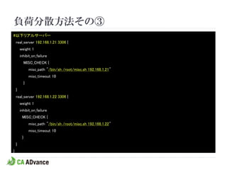 負荷分散方法その③
#以下リアルサーバー
    real_server 192.168.1.21 3306 {
        weight 1
        inhibit_on_failure
             MISC_CHECK {
                 misc_path "/bin/sh /root/misc.sh 192.168.1.21"
                 misc_timeout 10
             }
    }
    real_server 192.168.1.22 3306 {
        weight 1
        inhibit_on_failure
         MISC_CHECK {
                 misc_path "/bin/sh /root/misc.sh 192.168.1.22"
                 misc_timeout 10
         }
    }
}
 