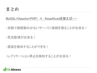 まとめ

MySQL+(Apache+PHP) ＋ KeepAlivedを使えば・・・

・自動で接続数の少ないサーバに接続を張ることが出来る！

・死活監視が出来る！

・遅延を検知することができる！

・レプリケーション停止を検知することが出来る！
 