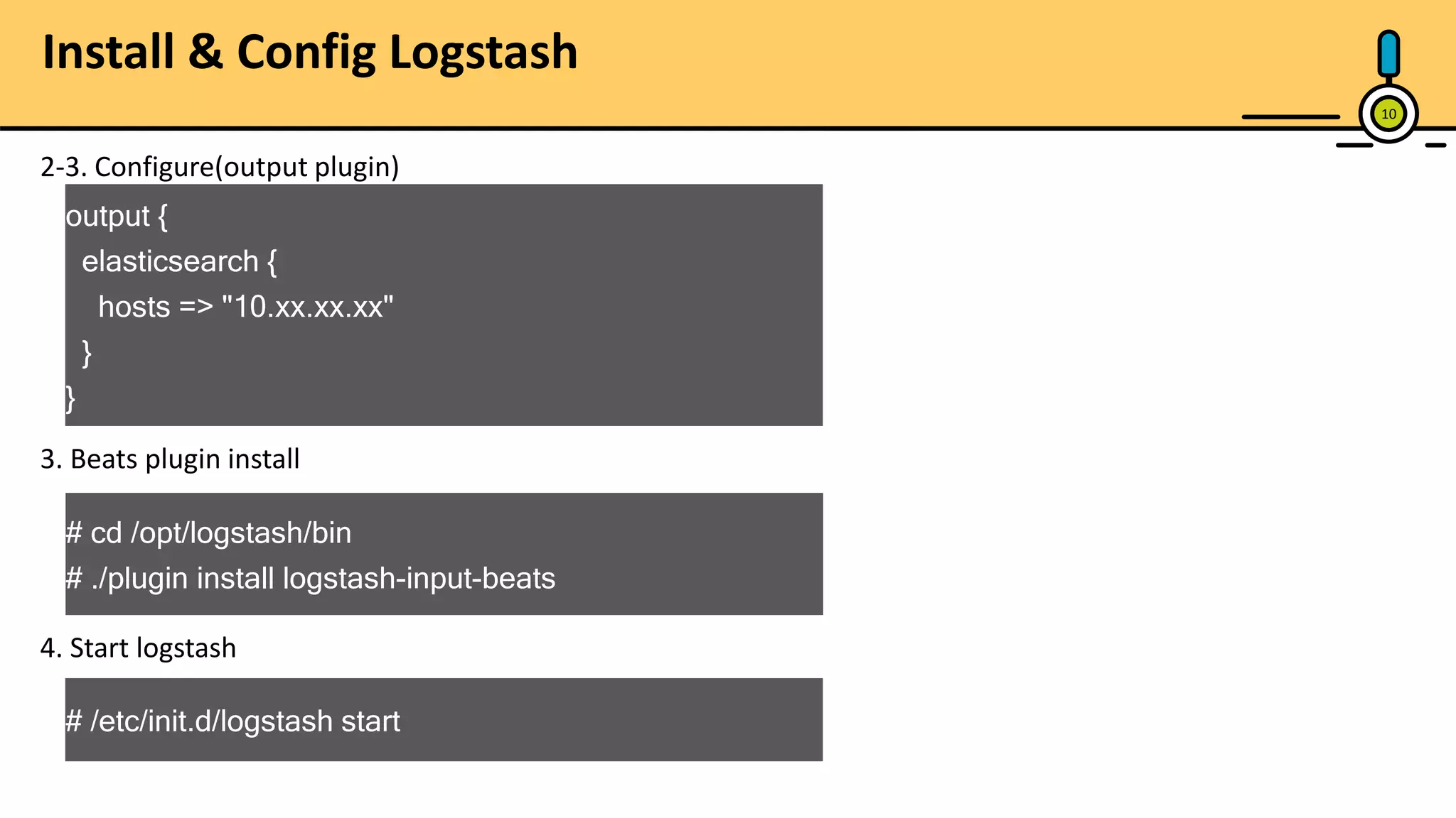 10 2-3. Configure(output plugin) output { elasticsearch { hosts => "10.xx.xx.xx" } } 3. Beats plugin install # cd /opt/logstash/bin # ./plugin install logstash-input-beats 4. Start logstash # /etc/init.d/logstash start Install & Config Logstash 