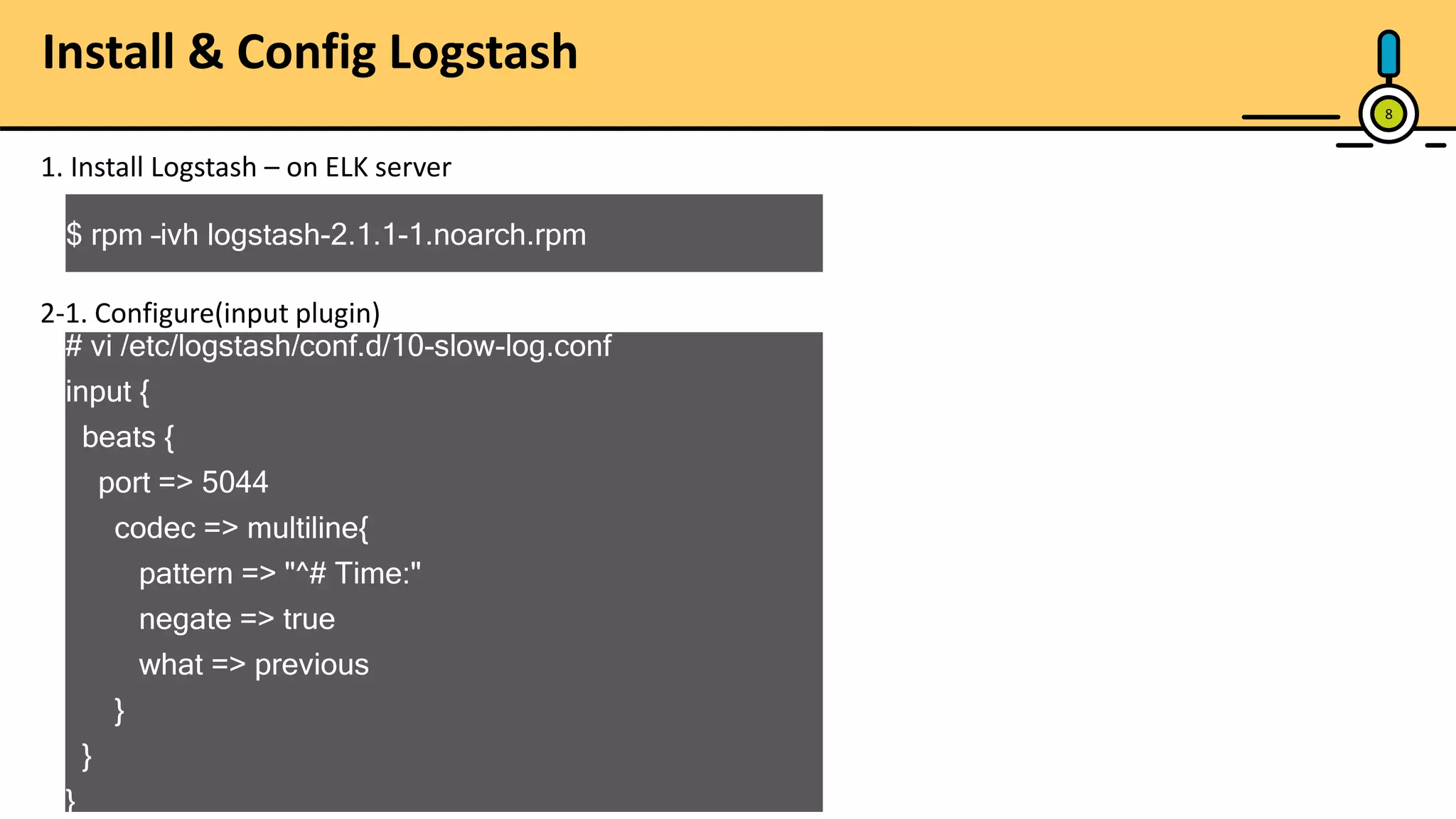 Install & Config Logstash 8 1. Install Logstash – on ELK server $ rpm –ivh logstash-2.1.1-1.noarch.rpm 2-1. Configure(input plugin) # vi /etc/logstash/conf.d/10-slow-log.conf input { beats { port => 5044 codec => multiline{ pattern => "^# Time:" negate => true what => previous } } } 