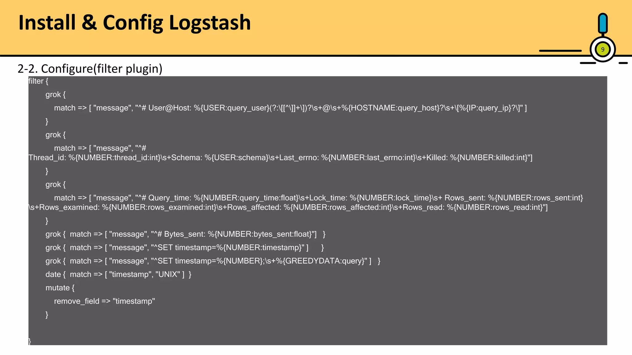 9 2-2. Configure(filter plugin) filter { grok { match => [ "message", "^# User@Host: %{USER:query_user}(?:[[^]]+])?s+@s+%{HOSTNAME:query_host}?s+[%{IP:query_ip}?]" ] } grok { match => [ "message", "^# Thread_id: %{NUMBER:thread_id:int}s+Schema: %{USER:schema}s+Last_errno: %{NUMBER:last_errno:int}s+Killed: %{NUMBER:killed:int}"] } grok { match => [ "message", "^# Query_time: %{NUMBER:query_time:float}s+Lock_time: %{NUMBER:lock_time}s+ Rows_sent: %{NUMBER:rows_sent:int} s+Rows_examined: %{NUMBER:rows_examined:int}s+Rows_affected: %{NUMBER:rows_affected:int}s+Rows_read: %{NUMBER:rows_read:int}"] } grok { match => [ "message", "^# Bytes_sent: %{NUMBER:bytes_sent:float}"] } grok { match => [ "message", "^SET timestamp=%{NUMBER:timestamp}" ] } grok { match => [ "message", "^SET timestamp=%{NUMBER};s+%{GREEDYDATA:query}" ] } date { match => [ "timestamp", "UNIX" ] } mutate { remove_field => "timestamp" } } Install & Config Logstash 