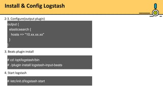 10
2-3. Configure(output plugin)
output {
elasticsearch {
hosts => "10.xx.xx.xx"
}
}
3. Beats plugin install
# cd /opt/logstash/bin
# ./plugin install logstash-input-beats
4. Start logstash
# /etc/init.d/logstash start
Install & Config Logstash
 