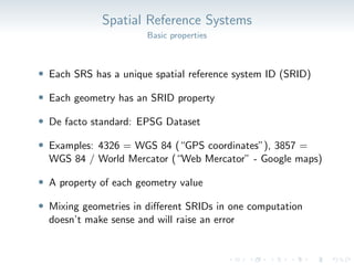 Spatial Reference Systems
Basic properties
• Each SRS has a unique spatial reference system ID (SRID)
• Each geometry has an SRID property
• De facto standard: EPSG Dataset
• Examples: 4326 = WGS 84 (“GPS coordinates”), 3857 =
WGS 84 / World Mercator (“Web Mercator” - Google maps)
• A property of each geometry value
• Mixing geometries in different SRIDs in one computation
doesn’t make sense and will raise an error
 