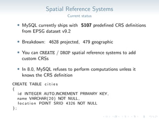 Spatial Reference Systems
Current status
• MySQL currently ships with 5107 predefined CRS definitions
from EPSG dataset v9.2
• Breakdown: 4628 projected, 479 geographic
• You can CREATE / DROP spatial reference systems to add
custom CRSs
• In 8.0, MySQL refuses to perform computations unless it
knows the CRS definition
CREATE TABLE c i t i e s
(
i d INTEGER AUTO INCREMENT PRIMARY KEY,
name VARCHAR(20) NOT NULL,
l o c a t i o n POINT SRID 4326 NOT NULL
) ;
 
