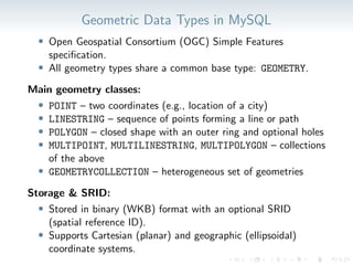 Geometric Data Types in MySQL
• Open Geospatial Consortium (OGC) Simple Features
specification.
• All geometry types share a common base type: GEOMETRY.
Main geometry classes:
• POINT – two coordinates (e.g., location of a city)
• LINESTRING – sequence of points forming a line or path
• POLYGON – closed shape with an outer ring and optional holes
• MULTIPOINT, MULTILINESTRING, MULTIPOLYGON – collections
of the above
• GEOMETRYCOLLECTION – heterogeneous set of geometries
Storage & SRID:
• Stored in binary (WKB) format with an optional SRID
(spatial reference ID).
• Supports Cartesian (planar) and geographic (ellipsoidal)
coordinate systems.
 