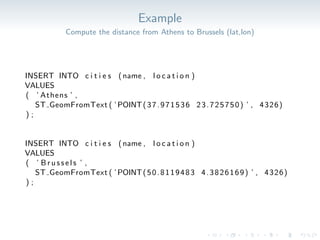 Example
Compute the distance from Athens to Brussels (lat,lon)
INSERT INTO c i t i e s (name , l o c a t i o n )
VALUES
( ’ Athens ’ ,
ST GeomFromText ( ’POINT(37.971536 23.725750) ’ , 4326)
) ;
INSERT INTO c i t i e s (name , l o c a t i o n )
VALUES
( ’ Brussels ’ ,
ST GeomFromText ( ’POINT(50.8119483 4.3826169) ’ , 4326)
) ;
 