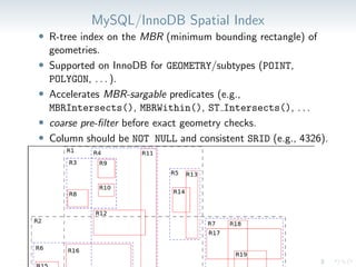 MySQL/InnoDB Spatial Index
• R-tree index on the MBR (minimum bounding rectangle) of
geometries.
• Supported on InnoDB for GEOMETRY/subtypes (POINT,
POLYGON, . . . ).
• Accelerates MBR-sargable predicates (e.g.,
MBRIntersects(), MBRWithin(), ST Intersects(), . . .
• coarse pre-filter before exact geometry checks.
• Column should be NOT NULL and consistent SRID (e.g., 4326).
 
