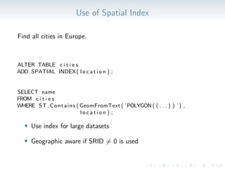 Use of Spatial Index
Find all cities in Europe.
ALTER TABLE c i t i e s
ADD SPATIAL INDEX( l o c a t i o n ) ;
SELECT name
FROM c i t i e s
WHERE ST Contains ( GeomFromText ( ’POLYGON ( ( . . . ) ) ’) ,
l o c a t i o n ) ;
• Use index for large datasets
• Geographic aware if SRID ̸= 0 is used
 
