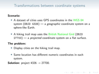 Transformations between coordinate systems
Scenario:
• A dataset of cities uses GPS coordinates in the WGS 84
system (SRID 4326) — a geographic coordinate system on a
sphere-like Earth.
• A hiking trail map uses the British National Grid (SRID
27700) — a projected coordinate system on a flat surface.
The problem:
• Display cities on the hiking trail map.
• Same location has different numeric coordinates in each
system.
Solution: project 4326 → 27700.
 
