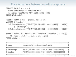 Transformations between coordinate systems
CREATE TABLE c i t i e s (
name VARCHAR(45) PRIMARY KEY,
l o c a t i o n GEOMETRY NOT NULL SRID 4326
)ENGINE=InnoDB ;
INSERT INTO c i t i e s (name , l o c a t i o n )
VALUES ( ’ London ’ ,
ST Geomfromtext ( ’POINT(51.509865 −0.118092) ’ , 4326) ) ,
( ’ Edinburgh ’ ,
ST Geomfromtext ( ’POINT(55.953251 −3.188267) ’ , 4326) ) ;
SELECT name , ST AsText ( ST Transform ( l o c a t i o n , 27700) )
AS l o c a t i o n b r i t i s h n a t i o n a l g r i d
FROM c i t i e s ;
+--------------+-----------------------------------------------+
| name | location_british_national_grid |
+--------------+-----------------------------------------------+
| Edinburgh | POINT(325899.1849114155 673995.7129374838) |
| London | POINT(530695.3868317431 180671.48838623578) |
+--------------+-----------------------------------------------+
 