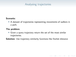 Analysing trajectories
Scenario:
• A dataset of trajectories representing movements of walkers in
a park.
The problem:
• Given a query trajectory return the set of the most similar
trajectories.
Solution: Use trajectory similarity functions like frechet distance
 