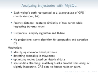 Analyzing trajectories with MySQL
• Each walker’s path represented as a linestring of GPS
coordinates (lon, lat).
• Fréchet distance: captures similarity of two curves while
respecting traversal order.
• Preprocess: simplify algorithm and R-tree
• No projections: same algorithm for geographic and cartesian
CS
Motivation:
• identifying common travel patterns
• detecting anomalies in movement
• optimizing routes based on historical data
• spatial data cleansing: matching tracks created from noisy, or
slightly inaccurate, GPS data to known roads or paths.
 