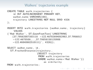 Walkers’ trajectories example
CREATE TABLE w a l k t r a j e c t o r i e s (
i d INT AUTO INCREMENT PRIMARY KEY,
walker name VARCHAR(100) ,
t r a j e c t o r y LINESTRING NOT NULL SRID 4326
) ;
INSERT INTO w a l k t r a j e c t o r i e s ( walker name , t r a j e c t o r y )
VALUES
( ’ Red Walker ’ , ST GeomFromText ( ’ LINESTRING
(37.79562087383118 −122.46702694852982 ,37.7956012
−122.4670506 ,... ,37.79858158135988
−122.46840682510111) ’ , 4326) ) ;
SELECT walker name , id ,
ST FrechetDistance ( t r a j e c t o r y ,
(SELECT t r a j e c t o r y
FROM w a l k t r a j e c t o r i e s
WHERE walker name =’Red Walker ’ ) )
as s i m i l a r i t y
FROM w a l k t r a j e c t o r i e s ;
 