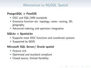 Alternatives to MySQL Spatial
PostgreSQL + PostGIS
• OGC and SQL/MM standards
• Extensive function set: topology, raster, routing, 3D,
geography
• Advanced indexing and optimizer integration
SQLite + SpatiaLite
• Supports most OGC functions and coordinate systems
• Supported by QGIS
Microsoft SQL Server/ Oracle spatial
• Feature rich
• Optimized and standard compliant
• Closed source, limited flexibility
 