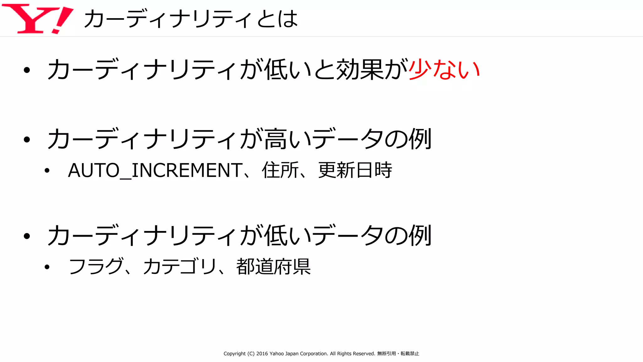 カーディナリティとは
• カーディナリティが低いと効果が少ない
• カーディナリティが高いデータの例
• AUTO_INCREMENT、住所、更新日時
• カーディナリティが低いデータの例
• フラグ、カテゴリ、都道府県
Copyright (C) 2016 Yahoo Japan Corporation. All Rights Reserved. 無断引用・転載禁止
 