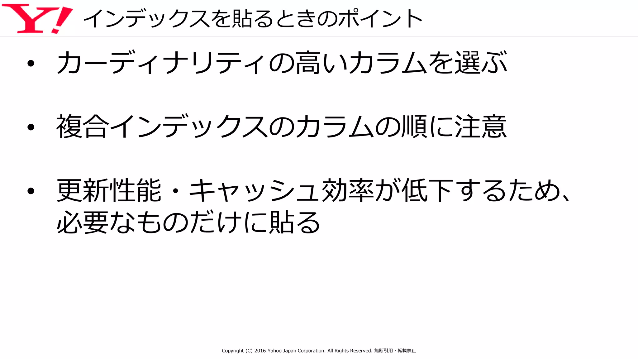 インデックスを貼るときのポイント
• カーディナリティの高いカラムを選ぶ
• 複合インデックスのカラムの順に注意
• 更新性能・キャッシュ効率が低下するため、
必要なものだけに貼る
Copyright (C) 2016 Yahoo Japan Corporation. All Rights Reserved. 無断引用・転載禁止
 