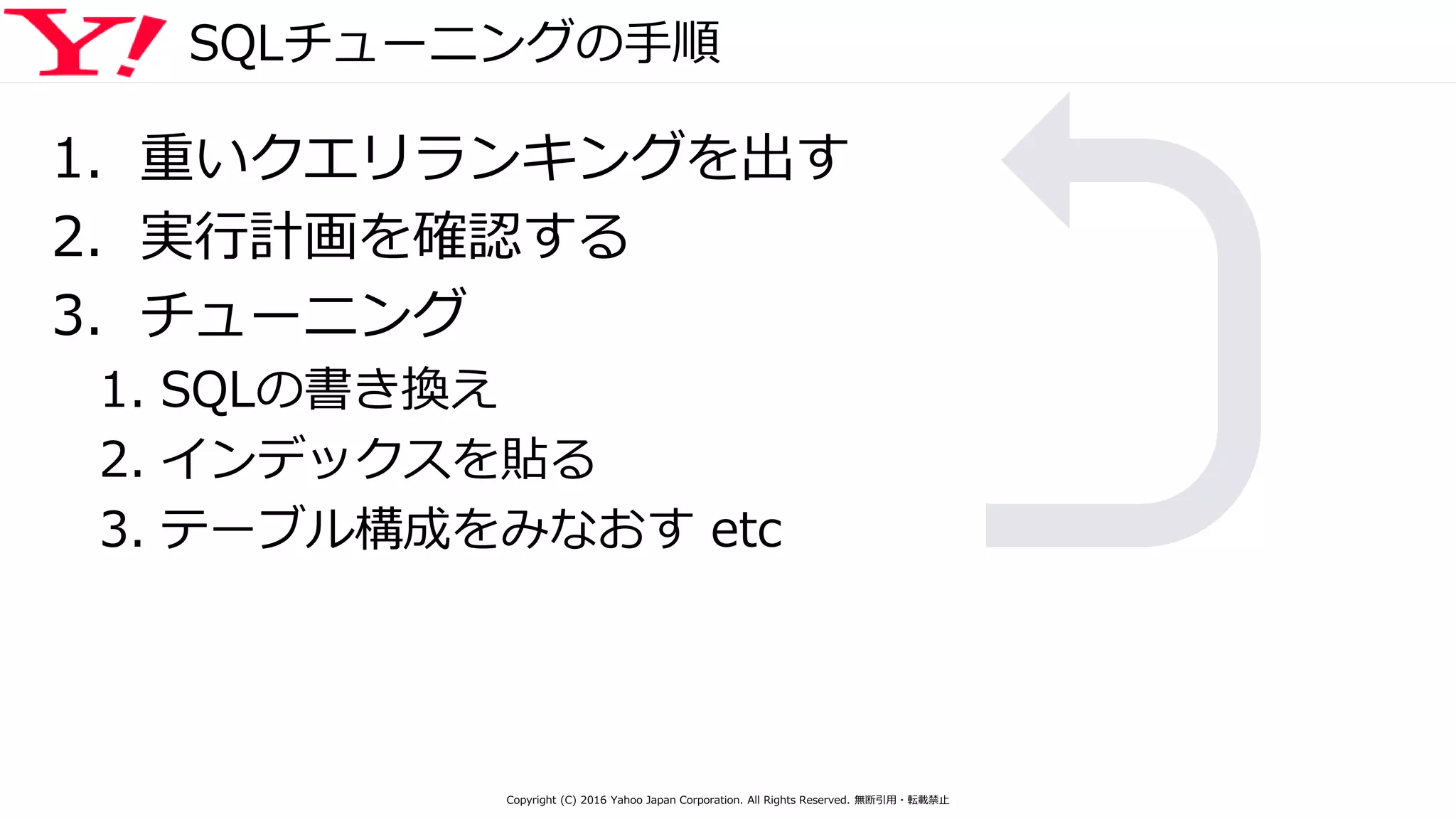 SQLチューニングの手順
1. 重いクエリランキングを出す
2. 実行計画を確認する
3. チューニング
1. SQLの書き換え
2. インデックスを貼る
3. テーブル構成をみなおす etc
Copyright (C) 2016 Yahoo Japan Corporation. All Rights Reserved. 無断引用・転載禁止
 