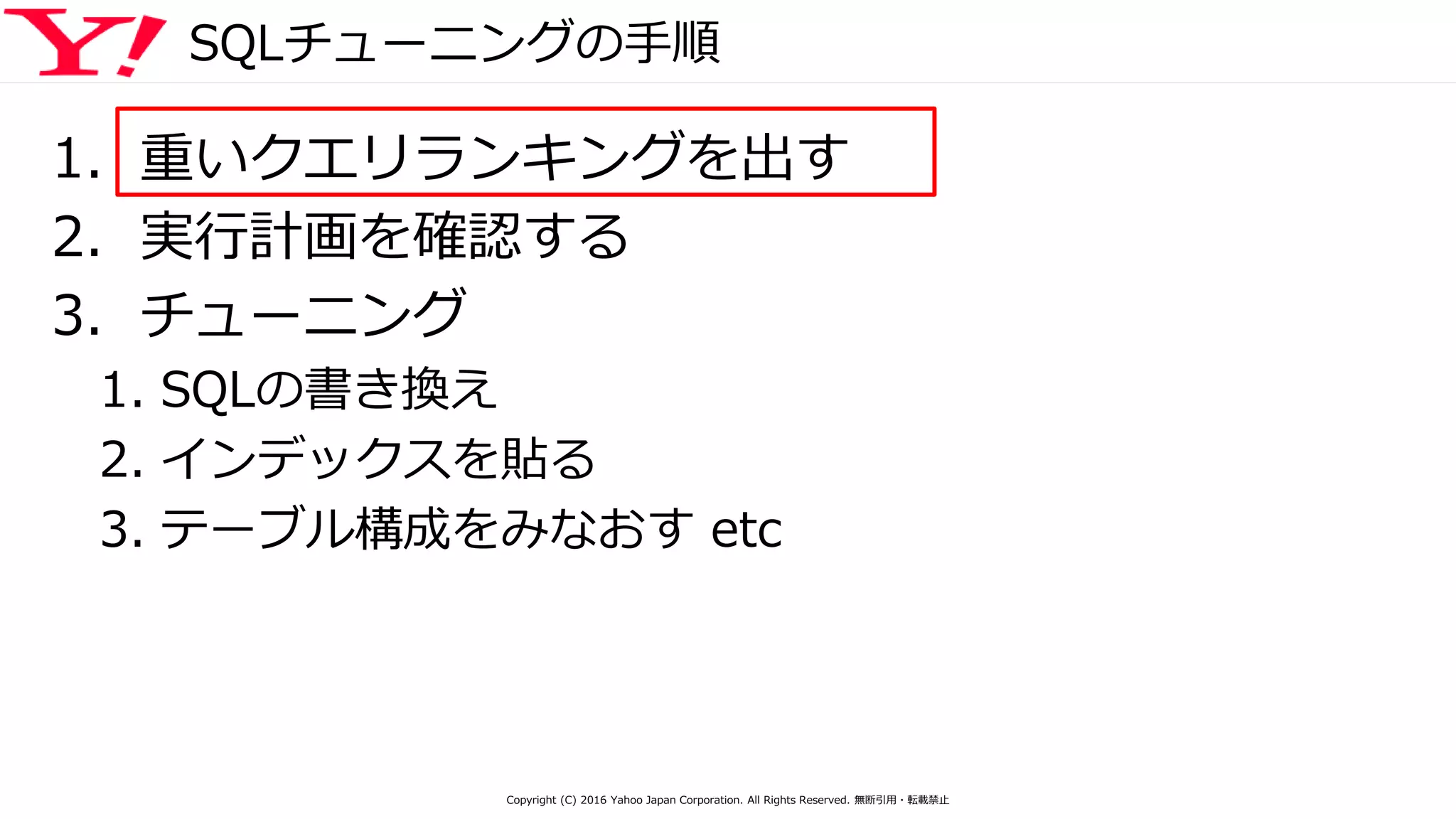 SQLチューニングの手順
1. 重いクエリランキングを出す
2. 実行計画を確認する
3. チューニング
1. SQLの書き換え
2. インデックスを貼る
3. テーブル構成をみなおす etc
Copyright (C) 2016 Yahoo Japan Corporation. All Rights Reserved. 無断引用・転載禁止
 
