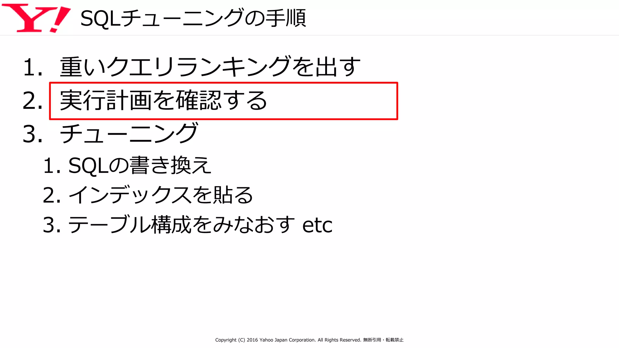 SQLチューニングの手順
1. 重いクエリランキングを出す
2. 実行計画を確認する
3. チューニング
1. SQLの書き換え
2. インデックスを貼る
3. テーブル構成をみなおす etc
Copyright (C) 2016 Yahoo Japan Corporation. All Rights Reserved. 無断引用・転載禁止
 