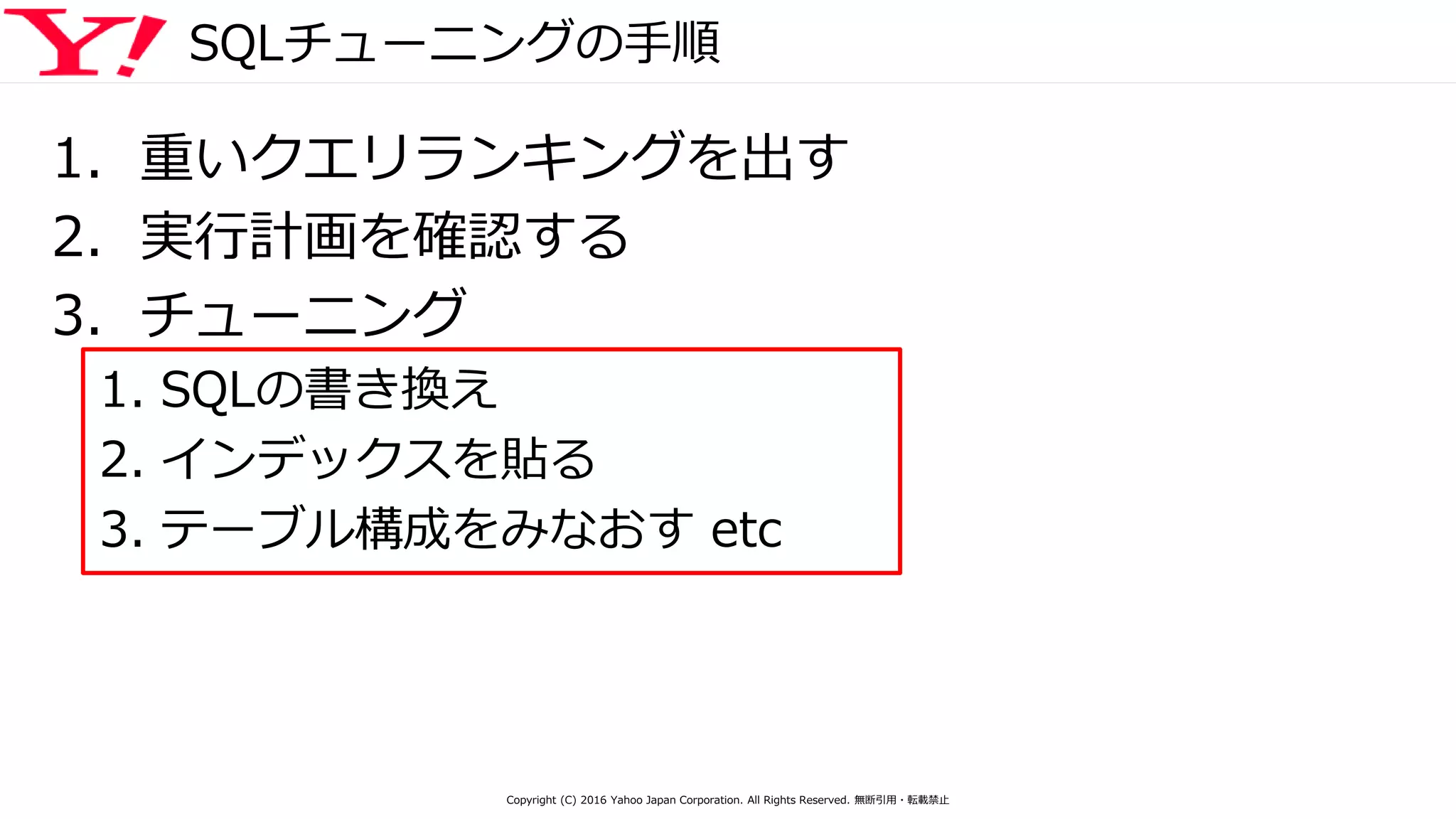 SQLチューニングの手順
1. 重いクエリランキングを出す
2. 実行計画を確認する
3. チューニング
1. SQLの書き換え
2. インデックスを貼る
3. テーブル構成をみなおす etc
Copyright (C) 2016 Yahoo Japan Corporation. All Rights Reserved. 無断引用・転載禁止
 
