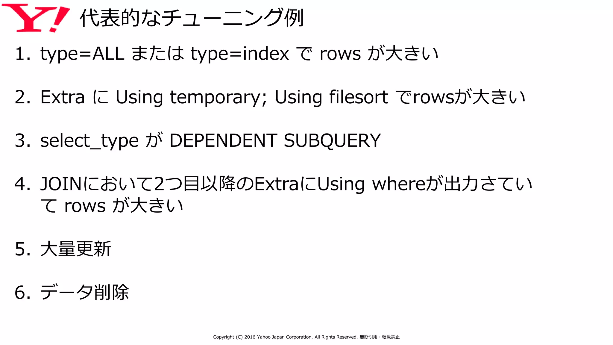 代表的なチューニング例
1. type=ALL または type=index で rows が大きい
2. Extra に Using temporary; Using filesort でrowsが大きい
3. select_type が DEPENDENT SUBQUERY
4. JOINにおいて2つ目以降のExtraにUsing whereが出力さてい
て rows が大きい
5. 大量更新
6. データ削除
Copyright (C) 2016 Yahoo Japan Corporation. All Rights Reserved. 無断引用・転載禁止
 