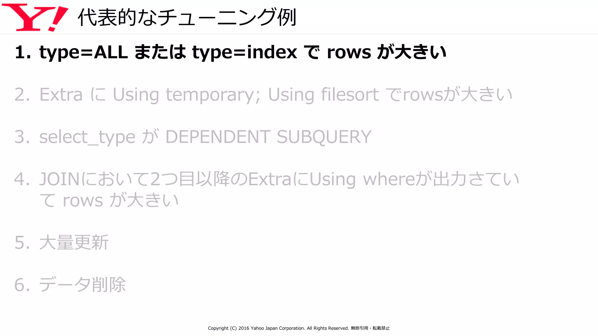 代表的なチューニング例
1. type=ALL または type=index で rows が大きい
2. Extra に Using temporary; Using filesort でrowsが大きい
3. select_type が DEPENDENT SUBQUERY
4. JOINにおいて2つ目以降のExtraにUsing whereが出力さてい
て rows が大きい
5. 大量更新
6. データ削除
Copyright (C) 2016 Yahoo Japan Corporation. All Rights Reserved. 無断引用・転載禁止
 