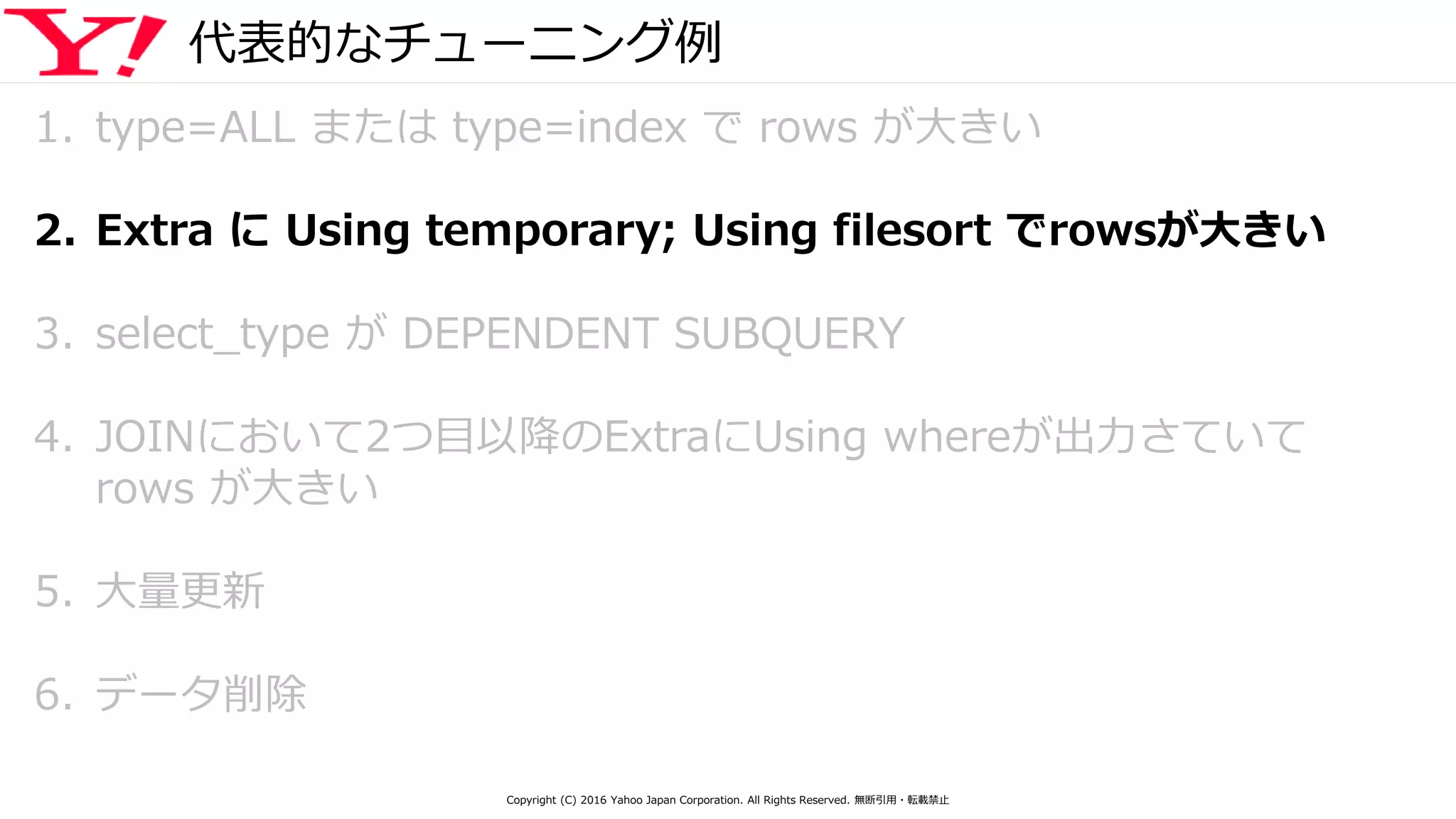 代表的なチューニング例
1. type=ALL または type=index で rows が大きい
2. Extra に Using temporary; Using filesort でrowsが大きい
3. select_type が DEPENDENT SUBQUERY
4. JOINにおいて2つ目以降のExtraにUsing whereが出力さていて
rows が大きい
5. 大量更新
6. データ削除
Copyright (C) 2016 Yahoo Japan Corporation. All Rights Reserved. 無断引用・転載禁止
 