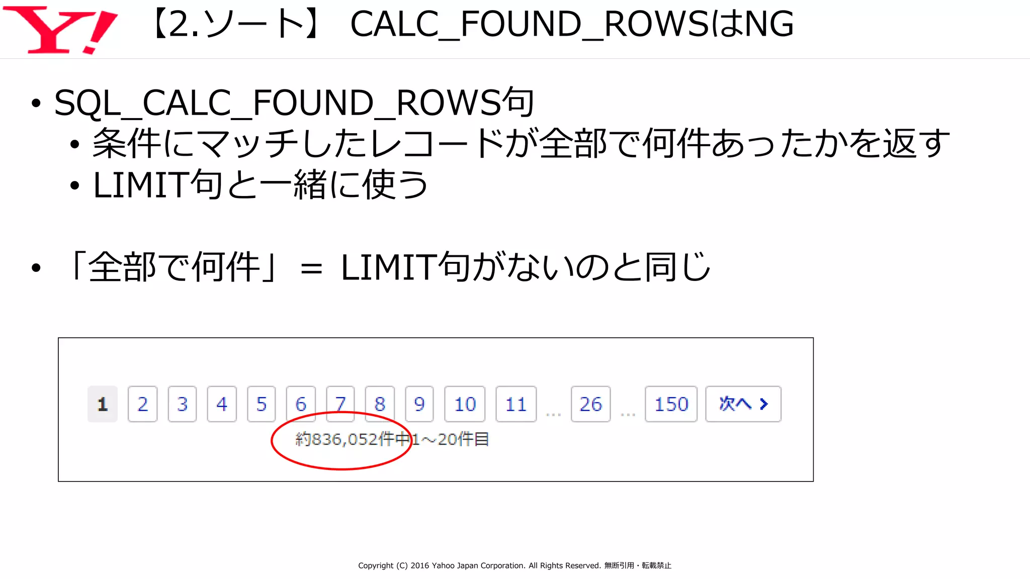 【2.ソート】 CALC_FOUND_ROWSはNG
• SQL_CALC_FOUND_ROWS句
• 条件にマッチしたレコードが全部で何件あったかを返す
• LIMIT句と一緒に使う
• 「全部で何件」＝ LIMIT句がないのと同じ
Copyright (C) 2016 Yahoo Japan Corporation. All Rights Reserved. 無断引用・転載禁止
 