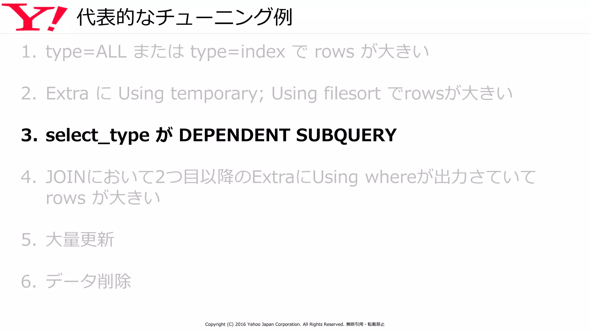 代表的なチューニング例
1. type=ALL または type=index で rows が大きい
2. Extra に Using temporary; Using filesort でrowsが大きい
3. select_type が DEPENDENT SUBQUERY
4. JOINにおいて2つ目以降のExtraにUsing whereが出力さていて
rows が大きい
5. 大量更新
6. データ削除
Copyright (C) 2016 Yahoo Japan Corporation. All Rights Reserved. 無断引用・転載禁止
 