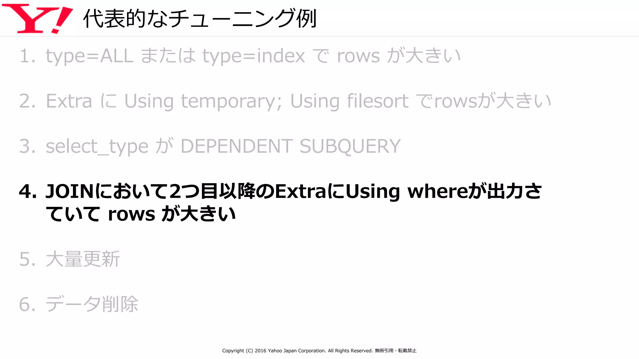 代表的なチューニング例
1. type=ALL または type=index で rows が大きい
2. Extra に Using temporary; Using filesort でrowsが大きい
3. select_type が DEPENDENT SUBQUERY
4. JOINにおいて2つ目以降のExtraにUsing whereが出力さ
ていて rows が大きい
5. 大量更新
6. データ削除
Copyright (C) 2016 Yahoo Japan Corporation. All Rights Reserved. 無断引用・転載禁止
 